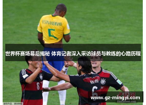 世界杯赛场幕后揭秘 体育记者深入采访球员与教练的心路历程