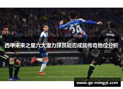 西甲未来之星六大潜力球员能否成就传奇地位分析