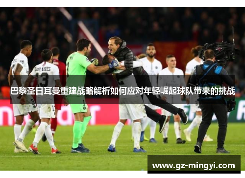 巴黎圣日耳曼重建战略解析如何应对年轻崛起球队带来的挑战